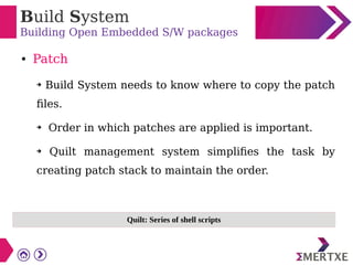 Build System
Building Open Embedded S/W packages
● Patch
➔ Build System needs to know where to copy the patch
files.
➔ Order in which patches are applied is important.
➔ Quilt management system simplifies the task by
creating patch stack to maintain the order.
Quilt: Series of shell scripts
 