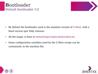 Bootloader
Default bootloader 1/2
● By default the bootloader used is the mainline version of U-Boot, with a
fixed version (per Poky release).
● All the magic is done in meta/recipes-bsp/u-boot/u-boot.inc
● Some configuration variables used by the U-Boot recipe can be
customized, in the machine file.
 