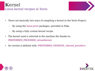 Kernel
Linux kernel recipes in Yocto
● There are basically two ways of compiling a kernel in the Yocto Project:
– By using the linux-yocto packages, provided in Poky.
– By using a fully custom kernel recipe.
● The kernel used is selected in the machine file thanks to:
PREFERRED_PROVIDER_virtual/kernel
● Its version is defined with: PREFERRED_VERSION_<kernel_provider>
 