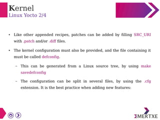 Kernel
Linux Yocto 2/4
● Like other appended recipes, patches can be added by filling SRC_URI
with .patch and/or .diff files.
● The kernel configuration must also be provided, and the file containing it
must be called defconfig.
– This can be generated from a Linux source tree, by using make
savedefconfig
– The configuration can be split in several files, by using the .cfg
extension. It is the best practice when adding new features:
 