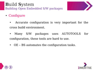 Build System
Building Open Embedded S/W packages
● Configure
➔ Accurate configuration is very important for the
cross build environment.
➔ Many S/W packages uses AUTOTOOLS for
configuration, these tools are hard to use.
➔ OE – BS automates the configuration tasks.
 