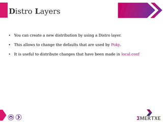 Distro Layers
● You can create a new distribution by using a Distro layer.
● This allows to change the defaults that are used by Poky.
● It is useful to distribute changes that have been made in local.conf
 