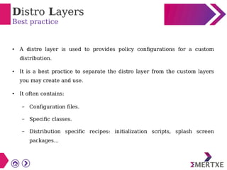 Distro Layers
Best practice
● A distro layer is used to provides policy configurations for a custom
distribution.
● It is a best practice to separate the distro layer from the custom layers
you may create and use.
● It often contains:
– Configuration files.
– Specific classes.
– Distribution specific recipes: initialization scripts, splash screen
packages...
 