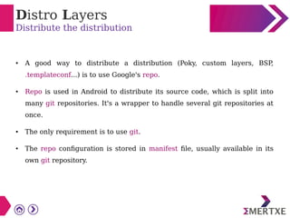 Distro Layers
Distribute the distribution
● A good way to distribute a distribution (Poky, custom layers, BSP
,
.templateconf...) is to use Google's repo.
● Repo is used in Android to distribute its source code, which is split into
many git repositories. It's a wrapper to handle several git repositories at
once.
● The only requirement is to use git.
● The repo configuration is stored in manifest file, usually available in its
own git repository.
 