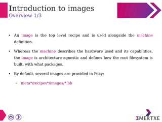 Introduction to images
Overview 1/3
● An image is the top level recipe and is used alongside the machine
definition.
● Whereas the machine describes the hardware used and its capabilities,
the image is architecture agnostic and defines how the root filesystem is
built, with what packages.
● By default, several images are provided in Poky:
– meta*/recipes*/images/*.bb
 