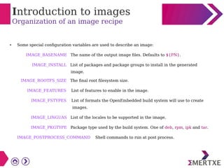 Introduction to images
Organization of an image recipe
● Some special configuration variables are used to describe an image:
IMAGE_BASENAME The name of the output image files. Defaults to ${PN}.
IMAGE_INSTALL List of packages and package groups to install in the generated
image.
IMAGE_ROOTFS_SIZE The final root filesystem size.
IMAGE_FEATURES List of features to enable in the image.
IMAGE_FSTYPES List of formats the OpenEmbedded build system will use to create
images.
IMAGE_LINGUAS List of the locales to be supported in the image.
IMAGE_PKGTYPE Package type used by the build system. One of deb, rpm, ipk and tar.
IMAGE_POSTPROCESS_COMMAND Shell commands to run at post process.
 
