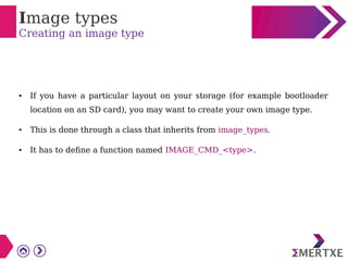 Image types
Creating an image type
● If you have a particular layout on your storage (for example bootloader
location on an SD card), you may want to create your own image type.
● This is done through a class that inherits from image_types.
● It has to define a function named IMAGE_CMD_<type>.
 