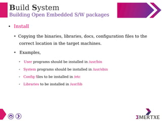 Build System
Building Open Embedded S/W packages
● Install
➔ Copying the binaries, libraries, docs, configuration files to the
correct location in the target machines.
➔ Examples,
✔ User programs should be installed in /usr/bin
✔ System programs should be installed in /usr/sbin
✔ Config files to be installed in /etc
✔ Libraries to be installed in /usr/lib
 
