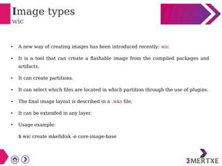 Image types
wic
● A new way of creating images has been introduced recently: wic
● It is a tool that can create a flashable image from the compiled packages and
artifacts.
● It can create partitions.
● It can select which files are located in which partition through the use of plugins.
● The final image layout is described in a .wks file.
● It can be extended in any layer.
● Usage example:
$ wic create mkefidisk -e core-image-base
 