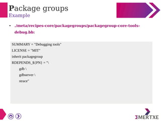 Package groups
Example
● ./meta/recipes-core/packagegroups/packagegroup-core-tools-
debug.bb:
SUMMARY = "Debugging tools"
LICENSE = "MIT"
inherit packagegroup
RDEPENDS_${PN} = "
gdb 
gdbserver 
strace"
 