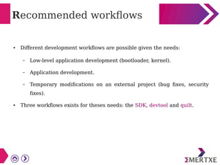 Recommended workflows
● Different development workflows are possible given the needs:
– Low-level application development (bootloader, kernel).
– Application development.
– Temporary modifications on an external project (bug fixes, security
fixes).
● Three workflows exists for theses needs: the SDK, devtool and quilt.
 
