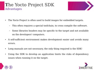 The Yocto Project SDK
Advantages
● The Yocto Project is often used to build images for embedded targets.
– This often requires a special toolchain, to cross compile the software.
– Some libraries headers may be specific to the target and not available
on the developers' computers.
● A self-sufficient environment makes development easier and avoids many
errors.
● Long manuals are not necessary, the only thing required is the SDK!
● Using the SDK to develop an application limits the risks of dependency
issues when running it on the target.
 