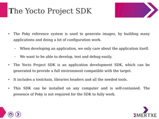The Yocto Project SDK
● The Poky reference system is used to generate images, by building many
applications and doing a lot of configuration work.
– When developing an application, we only care about the application itself.
– We want to be able to develop, test and debug easily.
● The Yocto Project SDK is an application development SDK, which can be
generated to provide a full environment compatible with the target.
● It includes a toolchain, libraries headers and all the needed tools.
● This SDK can be installed on any computer and is self-contained. The
presence of Poky is not required for the SDK to fully work.
 