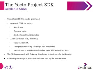 The Yocto Project SDK
Available SDKs
● Two different SDKs can be generated:
– A generic SDK, including:
● A toolchain.
● Common tools.
● A collection of basic libraries.
– An image-based SDK, including:
● The generic SDK.
● The sysroot matching the target root filesystem.
● Its toolchain is self-contained (linked to an SDK embedded libc).
● The SDKs generated with Poky are distributed in the form of a shell script.
● Executing this script extracts the tools and sets up the environment.
 