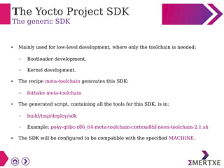 The Yocto Project SDK
The generic SDK
● Mainly used for low-level development, where only the toolchain is needed:
– Bootloader development.
– Kernel development.
● The recipe meta-toolchain generates this SDK:
– bitbake meta-toolchain
● The generated script, containing all the tools for this SDK, is in:
– build/tmp/deploy/sdk
– Example: poky-glibc-x86_64-meta-toolchain-cortexa8hf-neon-toolchain-2.1.sh
● The SDK will be configured to be compatible with the specified MACHINE.
 