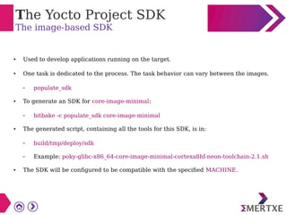 The Yocto Project SDK
The image-based SDK
● Used to develop applications running on the target.
● One task is dedicated to the process. The task behavior can vary between the images.
– populate_sdk
● To generate an SDK for core-image-minimal:
– bitbake -c populate_sdk core-image-minimal
● The generated script, containing all the tools for this SDK, is in:
– build/tmp/deploy/sdk
– Example: poky-glibc-x86_64-core-image-minimal-cortexa8hf-neon-toolchain-2.1.sh
● The SDK will be configured to be compatible with the specified MACHINE.
 