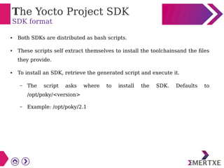 The Yocto Project SDK
SDK format
● Both SDKs are distributed as bash scripts.
● These scripts self extract themselves to install the toolchainsand the files
they provide.
● To install an SDK, retrieve the generated script and execute it.
– The script asks where to install the SDK. Defaults to
/opt/poky/<version>
– Example: /opt/poky/2.1
 
