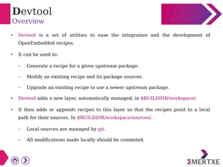 Devtool
Overview
● Devtool is a set of utilities to ease the integration and the development of
OpenEmbedded recipes.
● It can be used to:
– Generate a recipe for a given upstream package.
– Modify an existing recipe and its package sources.
– Upgrade an existing recipe to use a newer upstream package.
● Devtool adds a new layer, automatically managed, in $BUILDDIR/workspace/.
● It then adds or appends recipes to this layer so that the recipes point to a local
path for their sources. In $BUILDDIR/workspace/sources/.
– Local sources are managed by git.
– All modifications made locally should be commited.
 