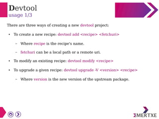 Devtool
usage 1/3
There are three ways of creating a new devtool project:
● To create a new recipe: devtool add <recipe> <fetchuri>
– Where recipe is the recipe's name.
– fetchuri can be a local path or a remote uri.
● To modify an existing recipe: devtool modify <recipe>
● To upgrade a given recipe: devtool upgrade -V <version> <recipe>
– Where version is the new version of the upstream package.
 