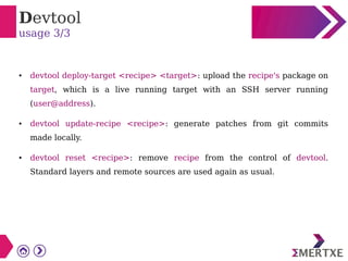 Devtool
usage 3/3
● devtool deploy-target <recipe> <target>: upload the recipe's package on
target, which is a live running target with an SSH server running
(user@address).
● devtool update-recipe <recipe>: generate patches from git commits
made locally.
● devtool reset <recipe>: remove recipe from the control of devtool.
Standard layers and remote sources are used again as usual.
 