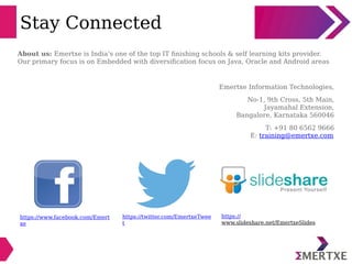 Stay Connected
https://www.facebook.com/Emert
xe
https://twitter.com/EmertxeTwee
t
https://
www.slideshare.net/EmertxeSlides
About us: Emertxe is India’s one of the top IT finishing schools & self learning kits provider.
Our primary focus is on Embedded with diversification focus on Java, Oracle and Android areas
Emertxe Information Technologies,
No-1, 9th Cross, 5th Main,
Jayamahal Extension,
Bangalore, Karnataka 560046
T: +91 80 6562 9666
E: training@emertxe.com
 