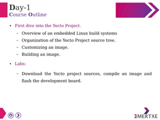 Day-1
Course Outline
● First dive into the Yocto Project.
– Overview of an embedded Linux build systems
– Organization of the Yocto Project source tree.
– Customizing an image.
– Building an image.
● Labs:
– Download the Yocto project sources, compile an image and
flash the development board.
 