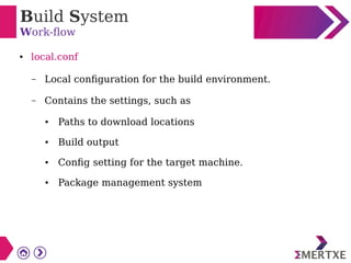 Build System
Work-flow
● local.conf
– Local configuration for the build environment.
– Contains the settings, such as
● Paths to download locations
● Build output
● Config setting for the target machine.
● Package management system
 