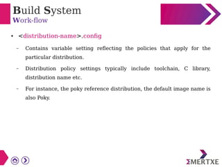 Build System
Work-flow
● <distribution-name>.config
– Contains variable setting reflecting the policies that apply for the
particular distribution.
– Distribution policy settings typically include toolchain, C library,
distribution name etc.
– For instance, the poky reference distribution, the default image name is
also Poky.
 
