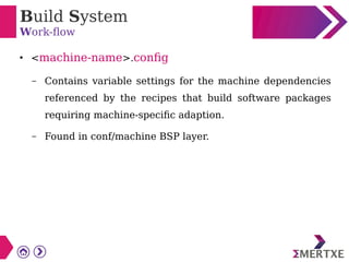 Build System
Work-flow
●
<machine-name>.config
– Contains variable settings for the machine dependencies
referenced by the recipes that build software packages
requiring machine-specific adaption.
– Found in conf/machine BSP layer.
 