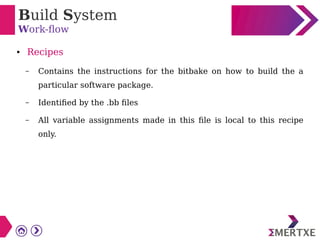 Build System
Work-flow
● Recipes
– Contains the instructions for the bitbake on how to build the a
particular software package.
– Identified by the .bb files
– All variable assignments made in this file is local to this recipe
only.
 