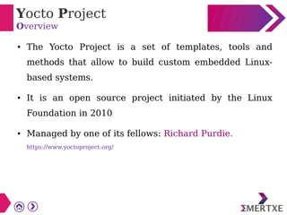 Yocto Project
Overview
● The Yocto Project is a set of templates, tools and
methods that allow to build custom embedded Linux-
based systems.
● It is an open source project initiated by the Linux
Foundation in 2010
● Managed by one of its fellows: Richard Purdie.
https://www.yoctoproject.org/
 