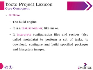 Yocto Project Lexicon
Core Component
● BitBake
– The build engine.
– It is a task scheduler, like make.
– It interprets configuration files and recipes (also
called metadata) to perform a set of tasks, to
download, configure and build specified packages
and filesystem images.
 