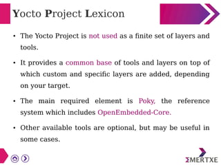Yocto Project Lexicon
● The Yocto Project is not used as a finite set of layers and
tools.
● It provides a common base of tools and layers on top of
which custom and specific layers are added, depending
on your target.
● The main required element is Poky, the reference
system which includes OpenEmbedded-Core.
● Other available tools are optional, but may be useful in
some cases.
 