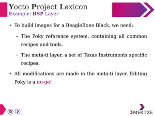 Yocto Project Lexicon
Example: BSP Layer
● To build images for a BeagleBone Black, we need:
– The Poky reference system, containing all common
recipes and tools.
– The meta-ti layer, a set of Texas Instruments specific
recipes.
● All modifications are made in the meta-ti layer. Editing
Poky is a no-go!
 