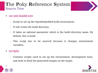 The Poky Reference System
Source Tree
● oe-init-build-env
– Script to set up the OpenEmbedded build environment.
– It will create the build directory.
– It takes an optional parameter which is the build directory name. By
default, this is build.
– This script has to be sourced because it changes environment
variables.
● scripts
– Contains scripts used to set up the environment, development tools,
and tools to flash the generated images on the target.
●
 