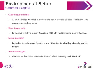 Environmental Setup
Common Targets
● Core-image-minimal
– A small image to boot a device and have access to core command line
commands and services.
● Core-image-sato
– Image with Sato support. Sato is a GNOME mobile-based user interface.
● Meta-toolchain
– Includes development headers and libraries to develop directly on the
target.
● Meta-ide-support
– Generates the cross-toolchain. Useful when working with the SDK.
 