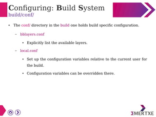 Configuring: Build System
build/conf/
● The conf/ directory in the build one holds build specific configuration.
– bblayers.conf
● Explicitly list the available layers.
– local.conf
● Set up the configuration variables relative to the current user for
the build.
● Configuration variables can be overridden there.
 