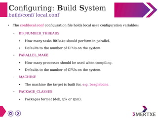 Configuring: Build System
build/conf/ local.conf
● The conf/local.conf configuration file holds local user configuration variables:
– BB_NUMBER_THREADS
● How many tasks BitBake should perform in parallel.
● Defaults to the number of CPUs on the system.
– PARALLEL_MAKE
● How many processes should be used when compiling.
● Defaults to the number of CPUs on the system.
– MACHINE
● The machine the target is built for, e.g. beaglebone.
– PACKAGE_CLASSES
● Packages format (deb, ipk or rpm).
 
