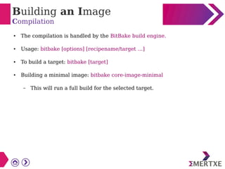 Building an Image
Compilation
● The compilation is handled by the BitBake build engine.
● Usage: bitbake [options] [recipename/target …]
● To build a target: bitbake [target]
● Building a minimal image: bitbake core-image-minimal
– This will run a full build for the selected target.
 