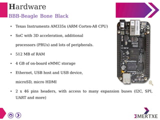 Hardware
BBB-Beagle Bone Black
● Texas Instruments AM335x (ARM Cortex-A8 CPU)
● SoC with 3D acceleration, additional
processors (PRUs) and lots of peripherals.
● 512 MB of RAM
● 4 GB of on-board eMMC storage
● Ethernet, USB host and USB device,
microSD, micro HDMI
● 2 x 46 pins headers, with access to many expansion buses (I2C, SPI,
UART and more)
 