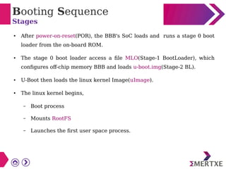 Booting Sequence
Stages
● After power-on-reset(POR), the BBB's SoC loads and runs a stage 0 boot
loader from the on-board ROM.
● The stage 0 boot loader access a file MLO(Stage-1 BootLoader), which
configures off-chip memory BBB and loads u-boot.img(Stage-2 BL).
● U-Boot then loads the linux kernel Image(uImage).
● The linux kernel begins,
– Boot process
– Mounts RootFS
– Launches the first user space process.
 
