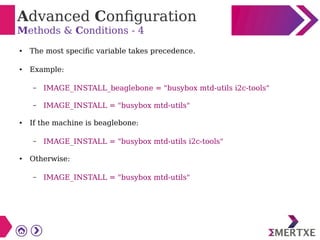 Advanced Configuration
Methods & Conditions - 4
● The most specific variable takes precedence.
● Example:
– IMAGE_INSTALL_beaglebone = "busybox mtd-utils i2c-tools"
– IMAGE_INSTALL = "busybox mtd-utils"
● If the machine is beaglebone:
– IMAGE_INSTALL = "busybox mtd-utils i2c-tools"
● Otherwise:
– IMAGE_INSTALL = "busybox mtd-utils"
 