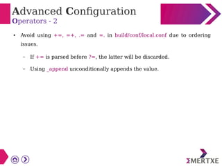 Advanced Configuration
Operators - 2
● Avoid using +=, =+, .= and =. in build/conf/local.conf due to ordering
issues.
– If += is parsed before ?=, the latter will be discarded.
– Using _append unconditionally appends the value.
 