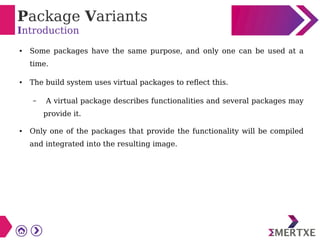 Package Variants
Introduction
● Some packages have the same purpose, and only one can be used at a
time.
● The build system uses virtual packages to reflect this.
– A virtual package describes functionalities and several packages may
provide it.
● Only one of the packages that provide the functionality will be compiled
and integrated into the resulting image.
 