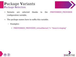 Package Variants
Package Selection
● Variants are selected thanks to the PREFERRED_PROVIDER
configuration variable.
● The package names have to suffix this variable.
– Examples:
● PREFERRED_PROVIDER_virtual/kernel ?= "linux-ti-staging"
 