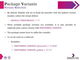 Package Variants
Version Selection
● By default, Bitbake will try to build the provider with the highest version
number, unless the recipe defines
– DEFAULT_PREFERENCE = "-1"
● When multiple package versions are available, it is also possible to
explicitly pick a given version with PREFERRED_VERSION.
● The package names have to suffix this variable.
● % can be used as a wildcard.
– Examples:
● PREFERRED_VERSION_linux-yocto = "3.10%"
● PREFERRED_VERSION_python = "2.7.3"
 