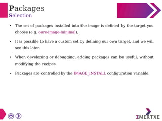 Packages
Selection
● The set of packages installed into the image is defined by the target you
choose (e.g. core-image-minimal).
● It is possible to have a custom set by defining our own target, and we will
see this later.
● When developing or debugging, adding packages can be useful, without
modifying the recipes.
● Packages are controlled by the IMAGE_INSTALL configuration variable.
 