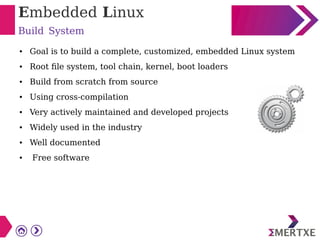 Embedded Linux
Build System
● Goal is to build a complete, customized, embedded Linux system
● Root file system, tool chain, kernel, boot loaders
● Build from scratch from source
● Using cross-compilation
● Very actively maintained and developed projects
● Widely used in the industry
● Well documented
● Free software
 