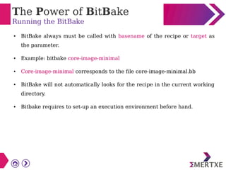 The Power of BitBake
Running the BitBake
● BitBake always must be called with basename of the recipe or target as
the parameter.
● Example: bitbake core-image-minimal
● Core-image-minimal corresponds to the file core-image-minimal.bb
● BitBake will not automatically looks for the recipe in the current working
directory.
● Bitbake requires to set-up an execution environment before hand.
 