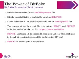 The Power of BitBake
BitBake Execution Environment
● BitBake first searches for the conf/bblayers.conf file.
● Bitbake expects this file to contain the variable, BBLAYERS
● Layers contained in this path is expected to contain conf/layer.conf file
● The purpose of the layer.conf file is to set-up, BBPATH and BBFILES
variables, so that bitbake can find recipes, classes, config files.
● BBPATH : Contains path to classes(.bbclass files) and conf files(.conf files)
in the sub-directories classes and the configuration DIR conf.
● BBFILES : Contains path to recipes files
 